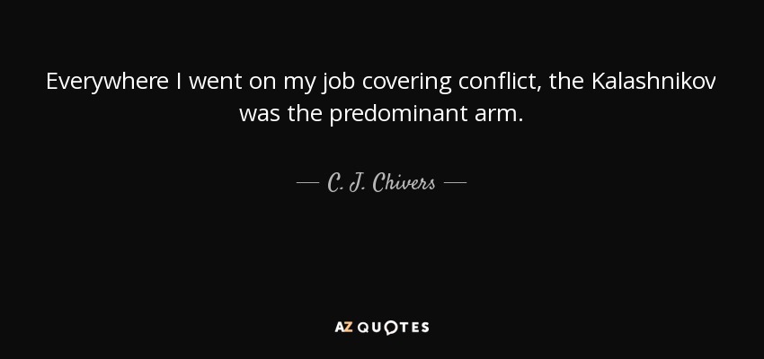 Everywhere I went on my job covering conflict, the Kalashnikov was the predominant arm. - C. J. Chivers