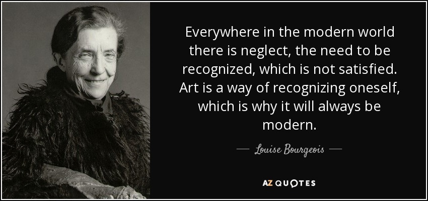 Everywhere in the modern world there is neglect, the need to be recognized, which is not satisfied. Art is a way of recognizing oneself, which is why it will always be modern. - Louise Bourgeois