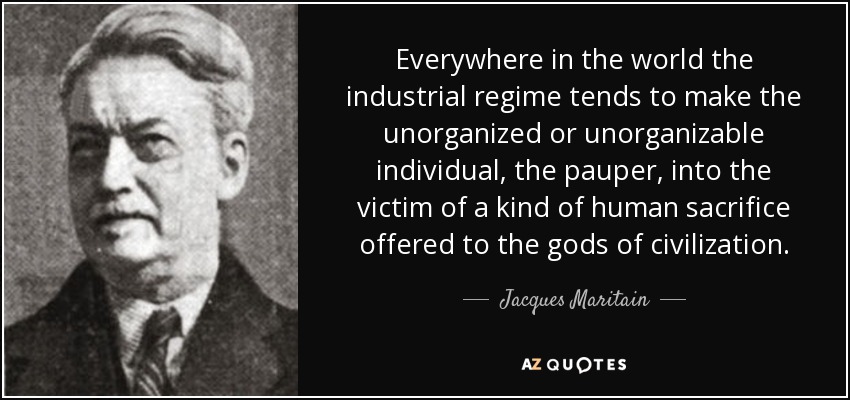 Everywhere in the world the industrial regime tends to make the unorganized or unorganizable individual, the pauper, into the victim of a kind of human sacrifice offered to the gods of civilization. - Jacques Maritain