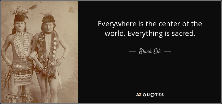 Everywhere is the center of the world. Everything is sacred. - Black Elk