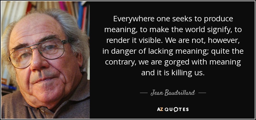 Everywhere one seeks to produce meaning, to make the world signify, to render it visible. We are not, however, in danger of lacking meaning; quite the contrary, we are gorged with meaning and it is killing us. - Jean Baudrillard