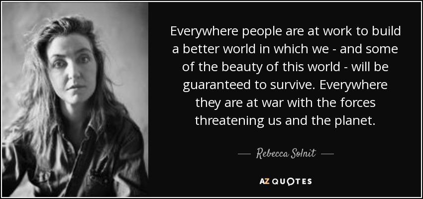 Everywhere people are at work to build a better world in which we - and some of the beauty of this world - will be guaranteed to survive. Everywhere they are at war with the forces threatening us and the planet. - Rebecca Solnit