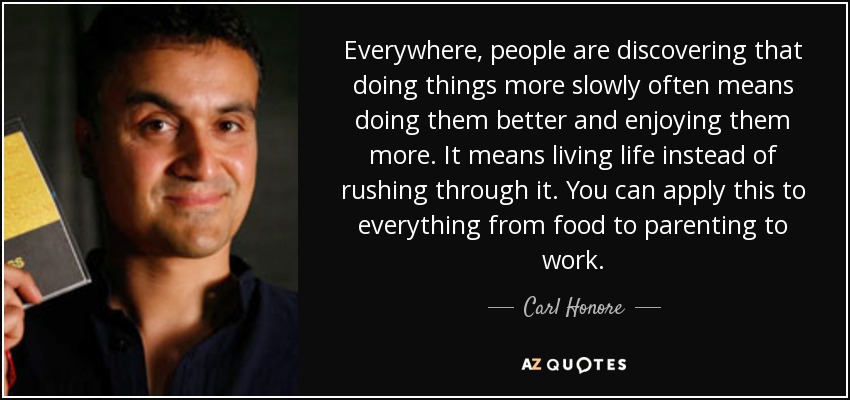 Everywhere, people are discovering that doing things more slowly often means doing them better and enjoying them more. It means living life instead of rushing through it. You can apply this to everything from food to parenting to work. - Carl Honore