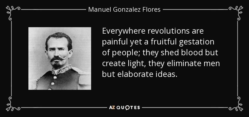 Everywhere revolutions are painful yet a fruitful gestation of people; they shed blood but create light, they eliminate men but elaborate ideas. - Manuel Gonzalez Flores