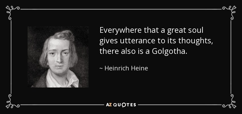 Everywhere that a great soul gives utterance to its thoughts, there also is a Golgotha. - Heinrich Heine