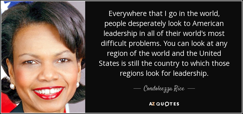 Everywhere that I go in the world, people desperately look to American leadership in all of their world's most difficult problems. You can look at any region of the world and the United States is still the country to which those regions look for leadership. - Condoleezza Rice
