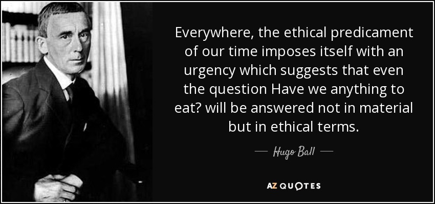Everywhere, the ethical predicament of our time imposes itself with an urgency which suggests that even the question Have we anything to eat? will be answered not in material but in ethical terms. - Hugo Ball