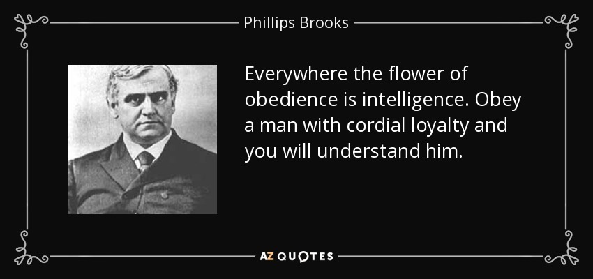 Everywhere the flower of obedience is intelligence. Obey a man with cordial loyalty and you will understand him. - Phillips Brooks