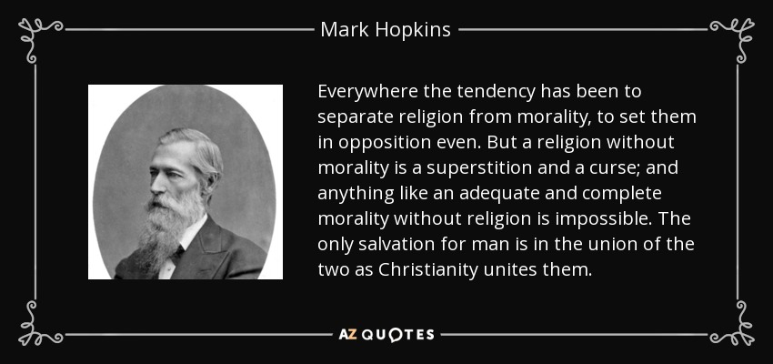 Everywhere the tendency has been to separate religion from morality, to set them in opposition even. But a religion without morality is a superstition and a curse; and anything like an adequate and complete morality without religion is impossible. The only salvation for man is in the union of the two as Christianity unites them. - Mark Hopkins