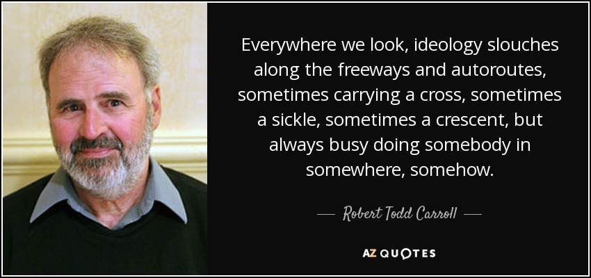 Everywhere we look, ideology slouches along the freeways and autoroutes, sometimes carrying a cross, sometimes a sickle, sometimes a crescent, but always busy doing somebody in somewhere, somehow. - Robert Todd Carroll