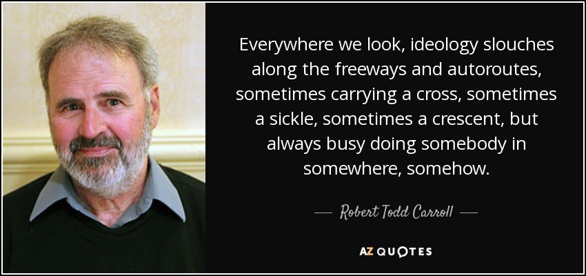 Everywhere we look, ideology slouches along the freeways and autoroutes, sometimes carrying a cross, sometimes a sickle, sometimes a crescent, but always busy doing somebody in somewhere, somehow. - Robert Todd Carroll