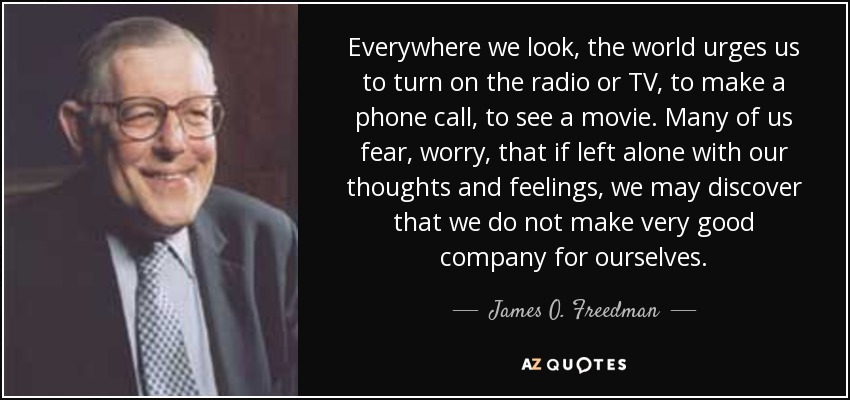Everywhere we look, the world urges us to turn on the radio or TV, to make a phone call, to see a movie. Many of us fear, worry, that if left alone with our thoughts and feelings, we may discover that we do not make very good company for ourselves. - James O. Freedman