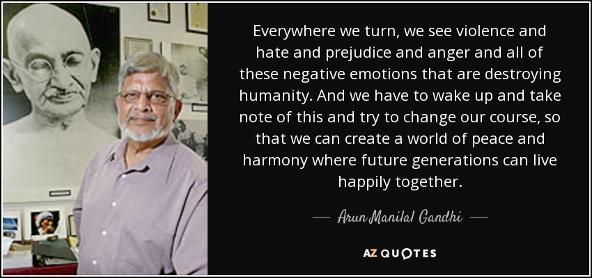 Everywhere we turn, we see violence and hate and prejudice and anger and all of these negative emotions that are destroying humanity. And we have to wake up and take note of this and try to change our course, so that we can create a world of peace and harmony where future generations can live happily together. - Arun Manilal Gandhi