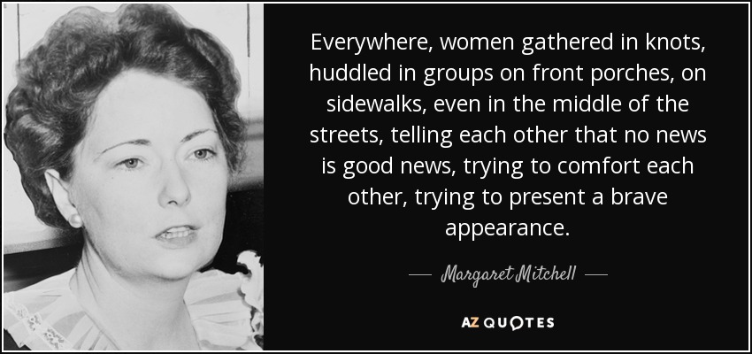 Everywhere, women gathered in knots, huddled in groups on front porches, on sidewalks, even in the middle of the streets, telling each other that no news is good news, trying to comfort each other, trying to present a brave appearance. - Margaret Mitchell