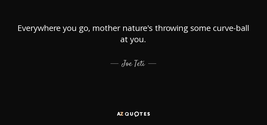 Everywhere you go, mother nature's throwing some curve-ball at you. - Joe Teti