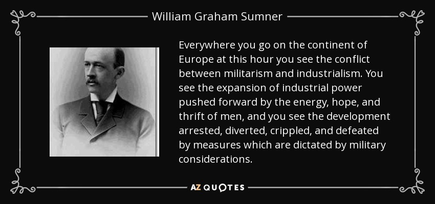 Everywhere you go on the continent of Europe at this hour you see the conflict between militarism and industrialism. You see the expansion of industrial power pushed forward by the energy, hope, and thrift of men, and you see the development arrested, diverted, crippled, and defeated by measures which are dictated by military considerations. - William Graham Sumner