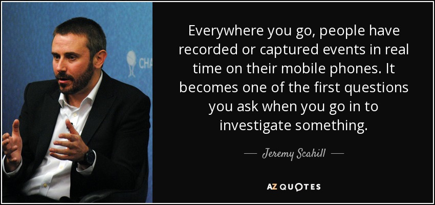 Everywhere you go, people have recorded or captured events in real time on their mobile phones. It becomes one of the first questions you ask when you go in to investigate something. - Jeremy Scahill
