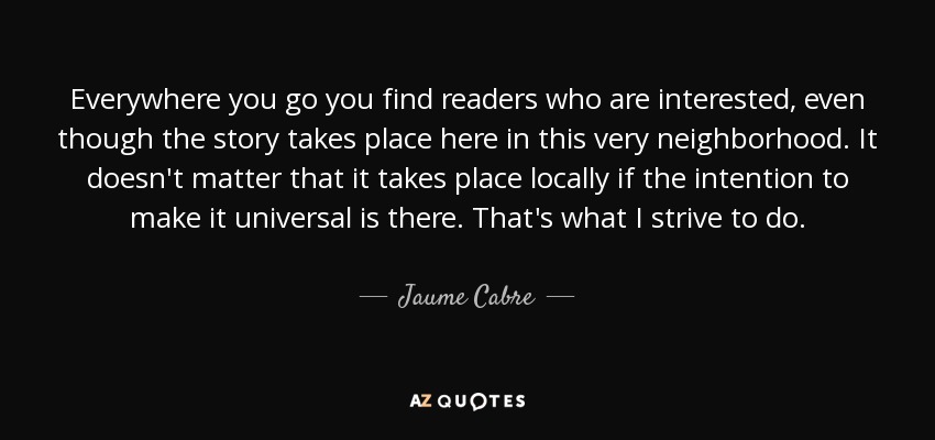 Everywhere you go you find readers who are interested, even though the story takes place here in this very neighborhood. It doesn't matter that it takes place locally if the intention to make it universal is there. That's what I strive to do. - Jaume Cabre