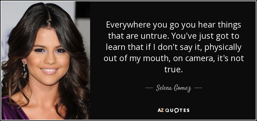 Everywhere you go you hear things that are untrue. You've just got to learn that if I don't say it, physically out of my mouth, on camera, it's not true. - Selena Gomez