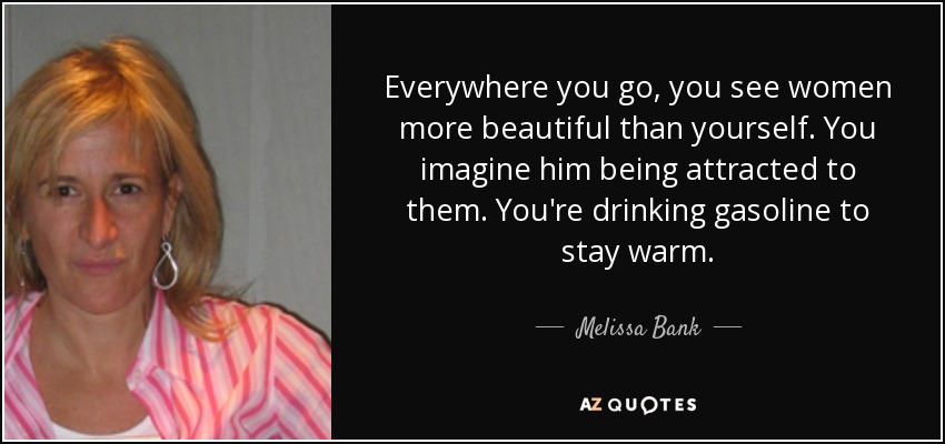 Everywhere you go, you see women more beautiful than yourself. You imagine him being attracted to them. You're drinking gasoline to stay warm. - Melissa Bank