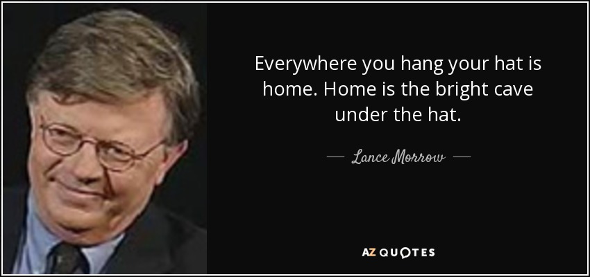 Everywhere you hang your hat is home. Home is the bright cave under the hat. - Lance Morrow