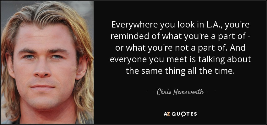 Everywhere you look in L.A., you're reminded of what you're a part of - or what you're not a part of. And everyone you meet is talking about the same thing all the time. - Chris Hemsworth