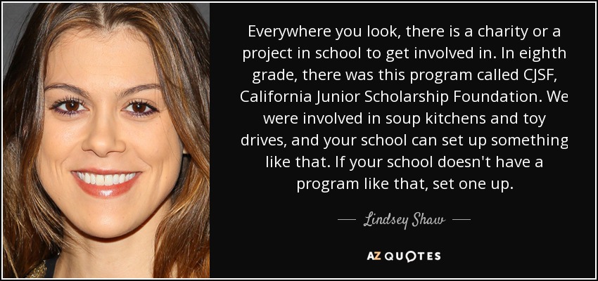 Everywhere you look, there is a charity or a project in school to get involved in. In eighth grade, there was this program called CJSF, California Junior Scholarship Foundation. We were involved in soup kitchens and toy drives, and your school can set up something like that. If your school doesn't have a program like that, set one up. - Lindsey Shaw