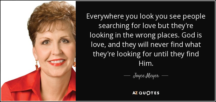 Everywhere you look you see people searching for love but they're looking in the wrong places. God is love, and they will never find what they're looking for until they find Him. - Joyce Meyer
