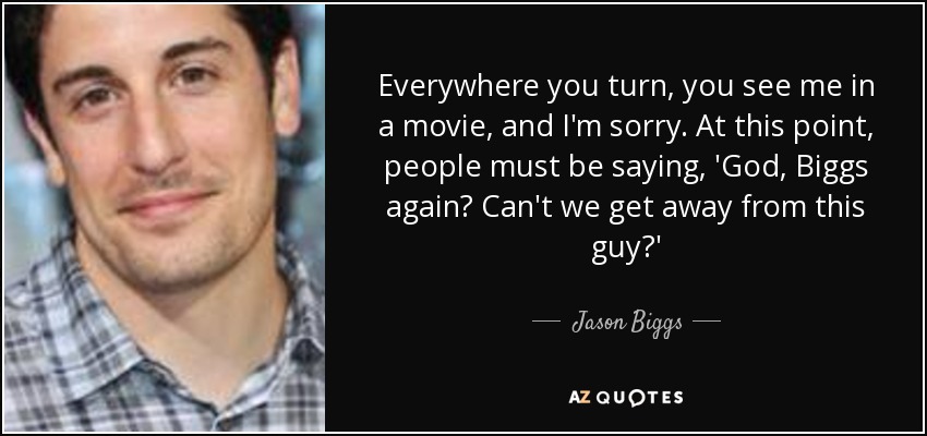 Everywhere you turn, you see me in a movie, and I'm sorry. At this point, people must be saying, 'God, Biggs again? Can't we get away from this guy?' - Jason Biggs