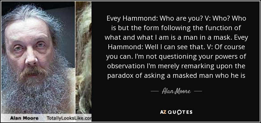 Evey Hammond: Who are you? V: Who? Who is but the form following the function of what and what I am is a man in a mask. Evey Hammond: Well I can see that. V: Of course you can. I'm not questioning your powers of observation I'm merely remarking upon the paradox of asking a masked man who he is - Alan Moore