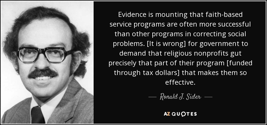 Evidence is mounting that faith-based service programs are often more successful than other programs in correcting social problems. [It is wrong] for government to demand that religious nonprofits gut precisely that part of their program [funded through tax dollars] that makes them so effective. - Ronald J. Sider