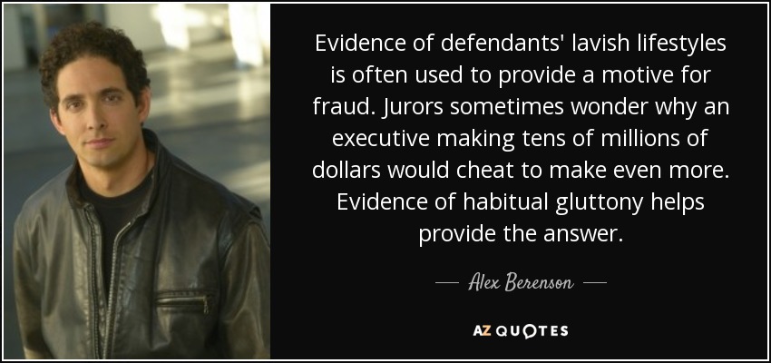 Evidence of defendants' lavish lifestyles is often used to provide a motive for fraud. Jurors sometimes wonder why an executive making tens of millions of dollars would cheat to make even more. Evidence of habitual gluttony helps provide the answer. - Alex Berenson