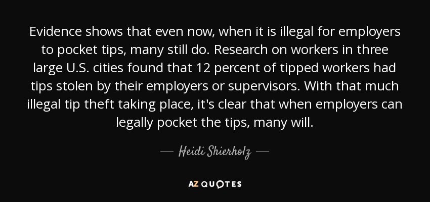 Evidence shows that even now, when it is illegal for employers to pocket tips, many still do. Research on workers in three large U.S. cities found that 12 percent of tipped workers had tips stolen by their employers or supervisors. With that much illegal tip theft taking place, it's clear that when employers can legally pocket the tips, many will. - Heidi Shierholz