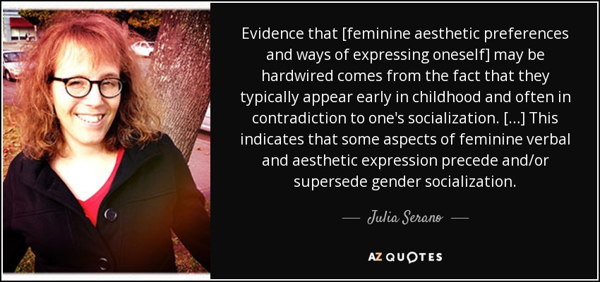 Evidence that [feminine aesthetic preferences and ways of expressing oneself] may be hardwired comes from the fact that they typically appear early in childhood and often in contradiction to one's socialization. […] This indicates that some aspects of feminine verbal and aesthetic expression precede and/or supersede gender socialization. - Julia Serano