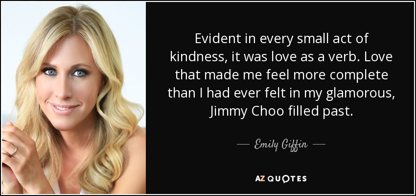 Evident in every small act of kindness, it was love as a verb. Love that made me feel more complete than I had ever felt in my glamorous, Jimmy Choo filled past. - Emily Giffin