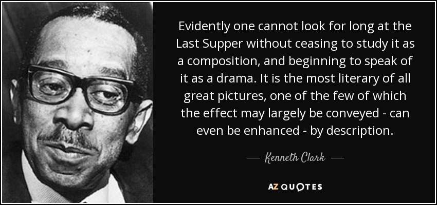 Evidently one cannot look for long at the Last Supper without ceasing to study it as a composition, and beginning to speak of it as a drama. It is the most literary of all great pictures, one of the few of which the effect may largely be conveyed - can even be enhanced - by description. - Kenneth Clark