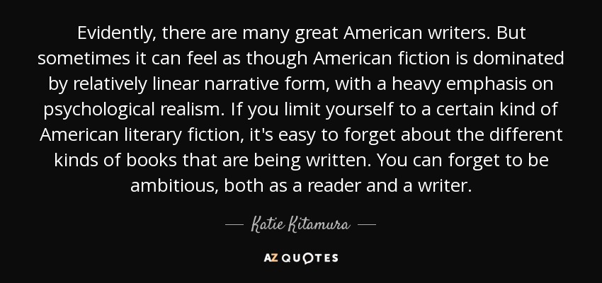 Evidently, there are many great American writers. But sometimes it can feel as though American fiction is dominated by relatively linear narrative form, with a heavy emphasis on psychological realism. If you limit yourself to a certain kind of American literary fiction, it's easy to forget about the different kinds of books that are being written. You can forget to be ambitious, both as a reader and a writer. - Katie Kitamura