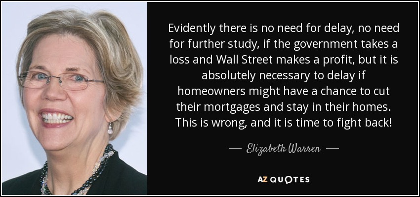 Evidently there is no need for delay, no need for further study, if the government takes a loss and Wall Street makes a profit, but it is absolutely necessary to delay if homeowners might have a chance to cut their mortgages and stay in their homes. This is wrong, and it is time to fight back! - Elizabeth Warren