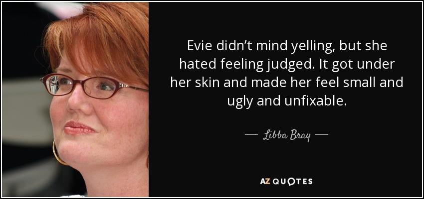 Evie didn’t mind yelling, but she hated feeling judged. It got under her skin and made her feel small and ugly and unfixable. - Libba Bray