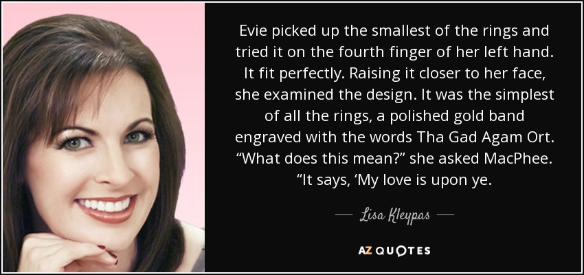 Evie picked up the smallest of the rings and tried it on the fourth finger of her left hand. It fit perfectly. Raising it closer to her face, she examined the design. It was the simplest of all the rings, a polished gold band engraved with the words Tha Gad Agam Ort. “What does this mean?” she asked MacPhee. “It says, ‘My love is upon ye. - Lisa Kleypas