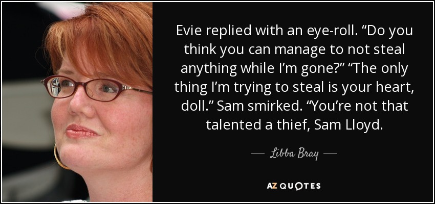 Evie replied with an eye-roll. “Do you think you can manage to not steal anything while I’m gone?” “The only thing I’m trying to steal is your heart, doll.” Sam smirked. “You’re not that talented a thief, Sam Lloyd. - Libba Bray