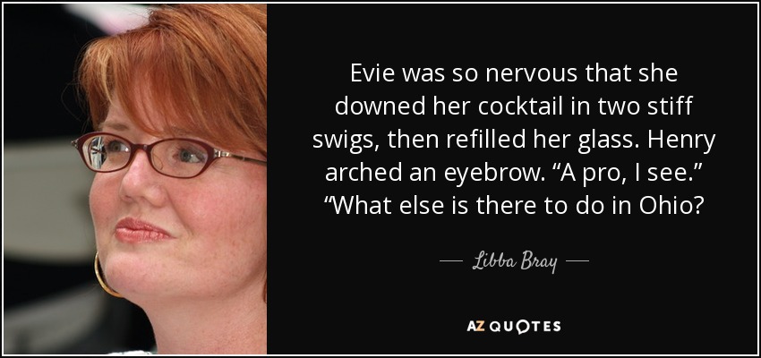 Evie was so nervous that she downed her cocktail in two stiff swigs, then refilled her glass. Henry arched an eyebrow. “A pro, I see.” “What else is there to do in Ohio? - Libba Bray