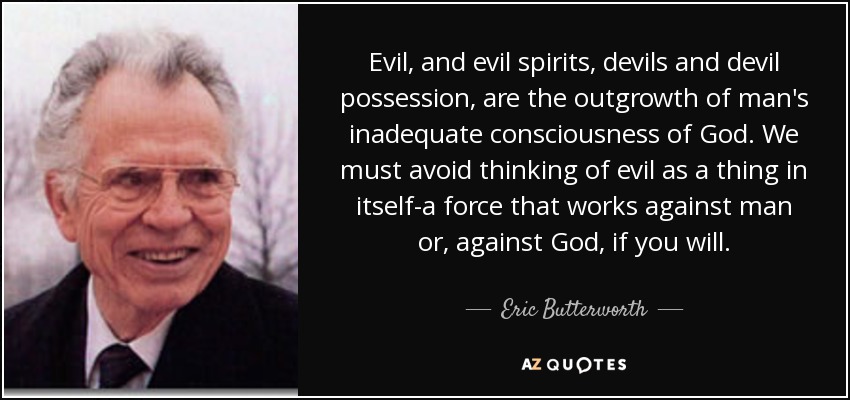 Evil, and evil spirits, devils and devil possession, are the outgrowth of man's inadequate consciousness of God. We must avoid thinking of evil as a thing in itself-a force that works against man or, against God, if you will. - Eric Butterworth Evil, and evil spirits, devils and devil possession, are the outgrowth of man's inadequate consciousness of God. We must avoid thinking of evil as a thing in itself-a force that works against man or, against God, if you will. - Eric Butterworth