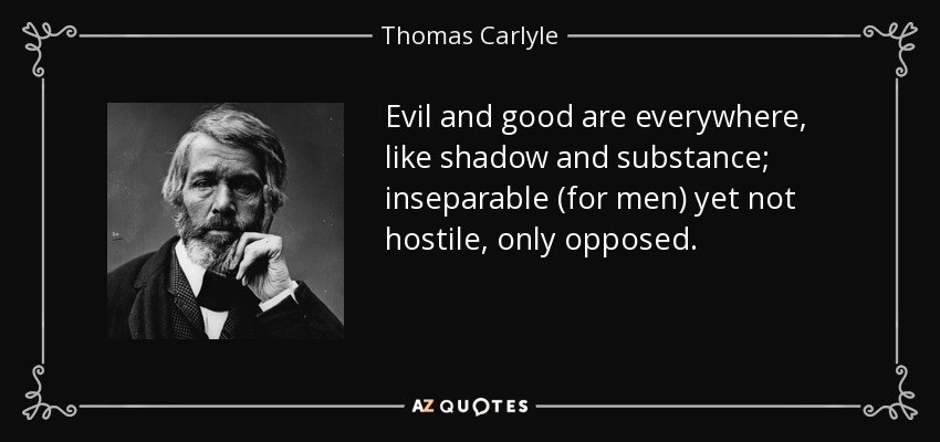 Evil and good are everywhere, like shadow and substance; inseparable (for men) yet not hostile, only opposed. - Thomas Carlyle
