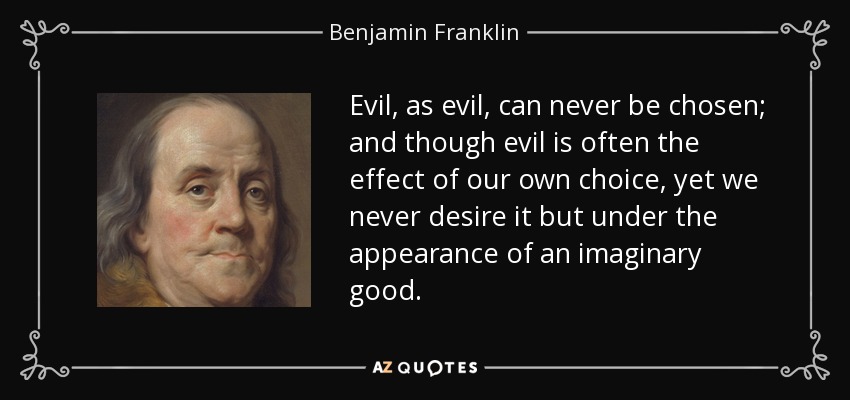 Evil, as evil, can never be chosen; and though evil is often the effect of our own choice, yet we never desire it but under the appearance of an imaginary good. - Benjamin Franklin