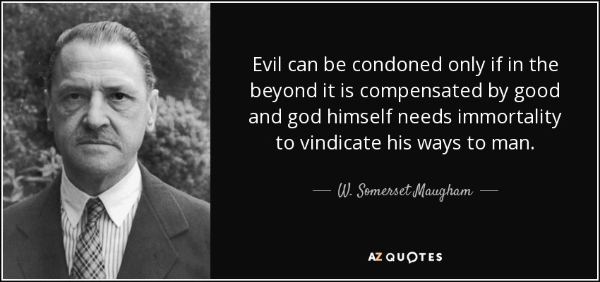 Evil can be condoned only if in the beyond it is compensated by good and god himself needs immortality to vindicate his ways to man. - W. Somerset Maugham
