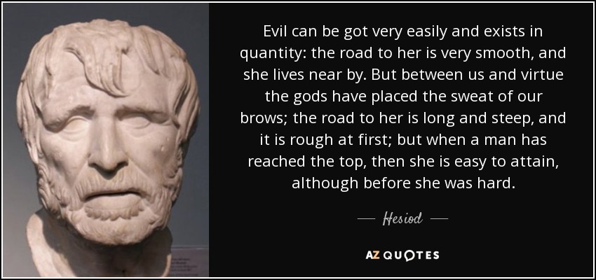 Evil can be got very easily and exists in quantity: the road to her is very smooth, and she lives near by. But between us and virtue the gods have placed the sweat of our brows; the road to her is long and steep, and it is rough at first; but when a man has reached the top, then she is easy to attain, although before she was hard. - Hesiod