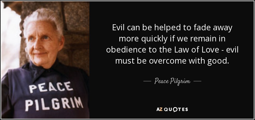 Evil can be helped to fade away more quickly if we remain in obedience to the Law of Love - evil must be overcome with good. - Peace Pilgrim