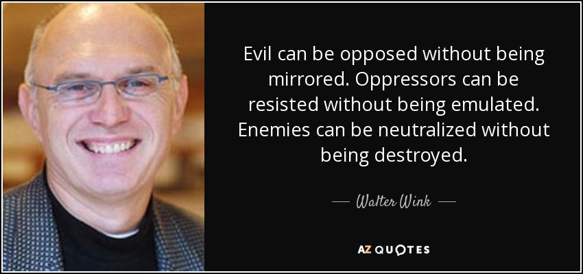 Evil can be opposed without being mirrored. Oppressors can be resisted without being emulated. Enemies can be neutralized without being destroyed. - Walter Wink