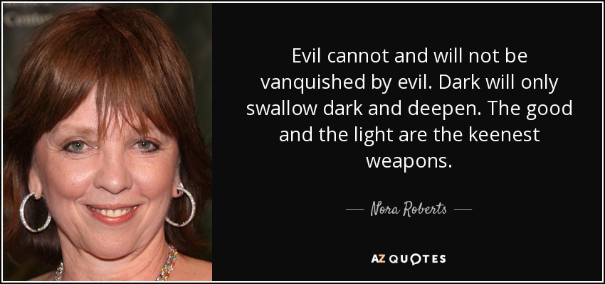 Evil cannot and will not be vanquished by evil. Dark will only swallow dark and deepen. The good and the light are the keenest weapons. - Nora Roberts